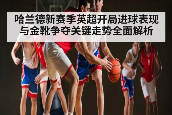 哈兰德新赛季英超开局进球表现与金靴争夺关键走势全面解析