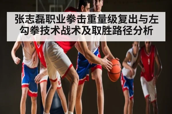 张志磊职业拳击重量级复出与左勾拳技术战术及取胜路径分析