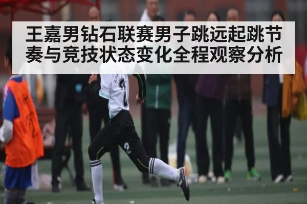 王嘉男钻石联赛男子跳远起跳节奏与竞技状态变化全程观察分析